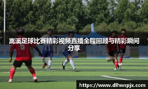 嵩溪足球比赛精彩视频直播全程回顾与精彩瞬间分享
